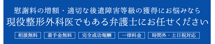 慰謝料の増額・適切な後遺傷害等級の獲得にお悩みなら現役整形外科医でもある弁護士にお任せください。／相談無料／着手金無料／完全成功報酬制／一律料金／時間外・土日対応