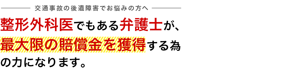 交通事故の後遺障害でお悩みの方へ／整形外科医でもある弁護士が、最大限の賠償金を獲得するための力になります。